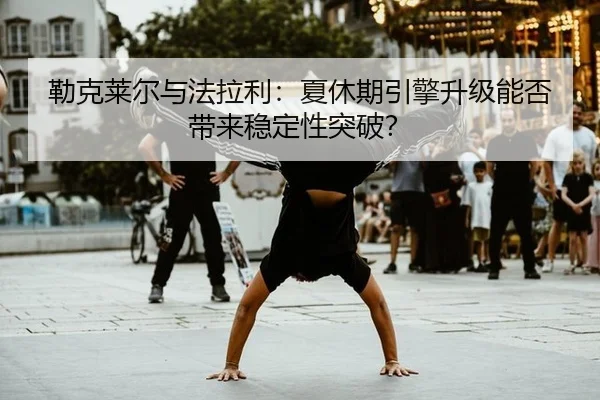 勒克莱尔与法拉利：夏休期引擎升级能否带来稳定性突破？