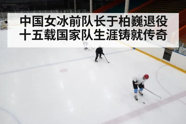 中国女冰前队长于柏巍退役十五载国家队生涯铸就传奇